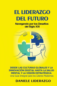 Liderazgo del Futuro: Navegando por los Desafíos del Siglo XXI: Desde las Culturas Globales y la Innovación Digital hasta la Salud Mental y la Visión Estratégica: Una Guí