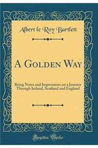 A Golden Way: Being Notes and Impressions on a Journey Through Ireland, Scotland and England (Classic Reprint)