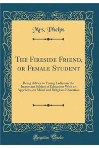 The Fireside Friend, or Female Student: Being Advice to Young Ladies on the Important Subject of Education With an Appendix, on Moral and Religious Education (Classic Reprint)