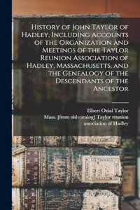 History of John Taylor of Hadley, Including Accounts of the Organization and Meetings of the Taylor Reunion Association of Hadley, Massachusetts, and the Genealogy of the Descendants of the Ancestor