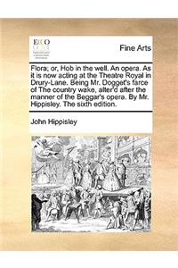 Flora; Or, Hob in the Well. an Opera. as It Is Now Acting at the Theatre Royal in Drury-Lane. Being Mr. Dogget's Farce of the Country Wake, Alter'd After the Manner of the Beggar's Opera. by Mr. Hippisley. the Sixth Edition.