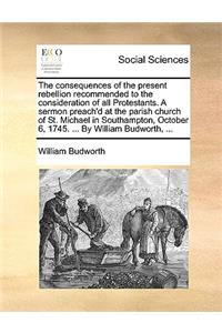 The Consequences of the Present Rebellion Recommended to the Consideration of All Protestants. a Sermon Preach'd at the Parish Church of St. Michael in Southampton, October 6, 1745. ... by William Budworth, ...