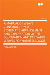 A Manual of Weave Construction; A Systematic Arrangement and Explanation of the Foundation and Derivative Weaves for Harness Looms