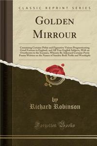 Golden Mirrour: Containing Certaine Pithie and Figurative Visions Prognosticating Good Fortune to England, and All True English Subjects, with an Overthrowe to the Enemies, Whereto Be Adjoyned Certaine Pretie Poems Written on the Names of Sundrie B