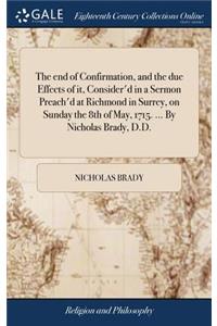 The End of Confirmation, and the Due Effects of It, Consider'd in a Sermon Preach'd at Richmond in Surrey, on Sunday the 8th of May, 1715. ... by Nicholas Brady, D.D.