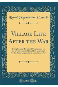 Village Life After the War: Being Special Reports of Conferences on the Development of Rural Life Convened by the Rural Organisation Council in 1917 (Classic Reprint)