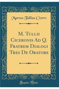 M. Tullii Ciceronis Ad Q. Fratrem Dialogi Tres de Oratore (Classic Reprint)