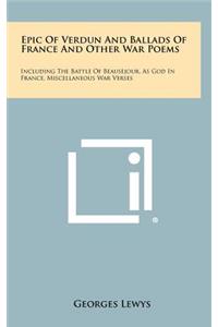 Epic of Verdun and Ballads of France and Other War Poems: Including the Battle of Beausejour, as God in France, Miscellaneous War Verses