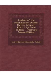 Leaders of the Reformation: Luther, Calvin, Latimer, Knox / By John Tulloch - Primary Source Edition