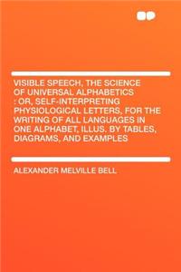 Visible Speech, the Science of Universal Alphabetics: Or, Self-Interpreting Physiological Letters, for the Writing of All Languages in One Alphabet, Illus. by Tables, Diagrams, and Examples