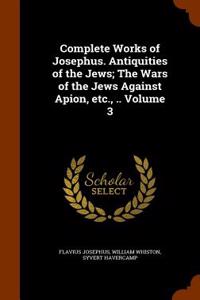 Complete Works of Josephus. Antiquities of the Jews; The Wars of the Jews Against Apion, Etc., .. Volume 3