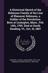 Historical Sketch of the Robinson Family of the Line of Ebenezer Robinson, a Soldier of the Revolution. Born at Lexington, Mass., Feb. 14th, 1765. Died at South Reading, Vt., Oct. 31, 1857