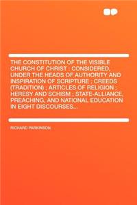 The Constitution of the Visible Church of Christ: Considered, Under the Heads of Authority and Inspiration of Scripture; Creeds (Tradition); Articles of Religion; Heresy and Schism; State-Alliance, Preaching, and National Education in Eight Discour