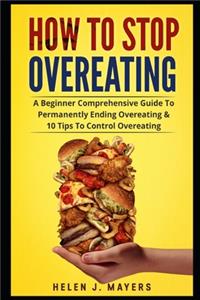 How To Stop Overeating: A Beginner Comprehensive Guide To Permanently Ending Overeating, Maintain Mindful Eating And Weight Loss Therapy, Stop Binge Eating