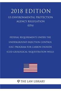 Federal Requirements Under the Underground Injection Control (UIC) Program for Carbon Dioxide (CO2) Geological Sequestration Wells (US Environmental Protection Agency Regulation) (EPA) (2018 Edition)