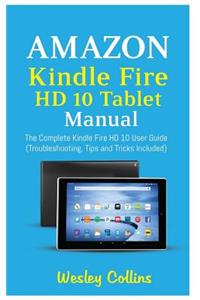 Amazon Kindle Fire HD 10 Tablet Manual: The Complete Kindle Fire HD 10 User Guide (Troubleshooting, Tips and Tricks Included)