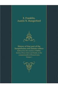 History of That Part of the Susquehanna and Juniata Valleys Embraced in the Counties of Mifflin, Juniata, Perry, Union and Snyder, in the Commonwealth of Pennsylvania Volume 1