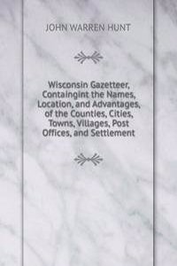 Wisconsin Gazetteer, Containgint the Names, Location, and Advantages, of the Counties, Cities, Towns, Villages, Post Offices, and Settlement