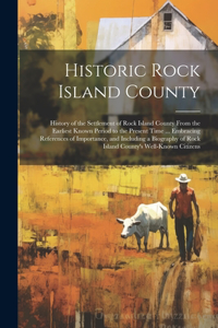 Historic Rock Island County; History of the Settlement of Rock Island County From the Earliest Known Period to the Present Time ... Embracing References of Importance, and Including a Biography of Rock Island County's Well-known Citizens