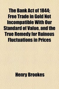 The Bank Act of 1844; Free Trade in Gold Not Incompatible with Our Standard of Value, and the True Remedy for Ruinous Fluctuations in Prices