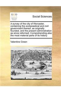 Survey of the City of Worcester, Containing the Ecclesiastical and Civil Government Thereof, as Originally Founded, and the Present Administration as Since Reformed. Comprehending Also the Most Material Parts of Its History
