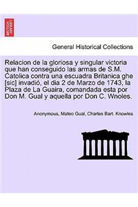 Relacion de la gloriosa y singular victoria que han conseguido las armas de S.M. Catolica contra una escuadra Britanica ghe [sic] invadió, el dia 2 de Marzo de 1743, la Plaza de La Guaira, comandada esta por Don M. Gual y aquella por Don C. Wnoles.
