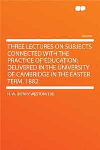 Three Lectures on Subjects Connected with the Practice of Education; Delivered in the University of Cambridge in the Easter Term, 1882
