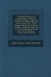 A Treatise on the Law of Consolidation of Railroad Companies: Being an Argument in the Case of Julius Wadsworth of New York, et al., Versus Chicago & Northwestern Railway Company, William B. Ogden, et al. in the United States Circuit Court for the