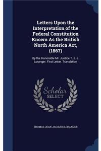 Letters Upon the Interpretation of the Federal Constitution Known As the British North America Act, (1867)