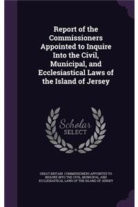 Report of the Commissioners Appointed to Inquire Into the Civil, Municipal, and Ecclesiastical Laws of the Island of Jersey