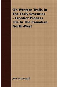 On Western Trails In The Early Seventies - Frontier Pioneer Life In The Canadian North-West