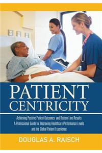 Patient Centricity: Achieving Positive Patient Outcomes and Bottom Line Results a Professional Guide for Improving Healthcare Performance Levels and the Global Patient Experience