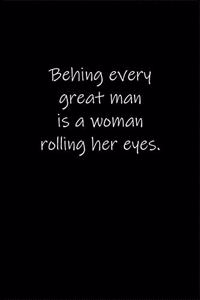 Behing every great man is a woman rolling her eyes.