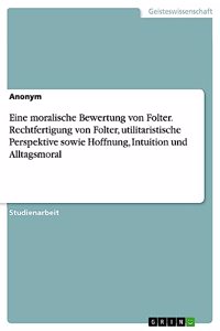 Eine moralische Bewertung von Folter. Rechtfertigung von Folter, utilitaristische Perspektive sowie Hoffnung, Intuition und Alltagsmoral