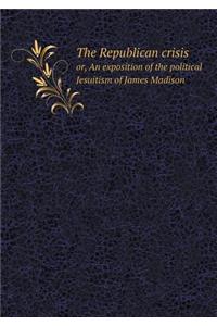 The Republican Crisis Or, an Exposition of the Political Jesuitism of James Madison
