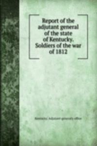 Report of the adjutant general of the state of Kentucky. Soldiers of the war of 1812