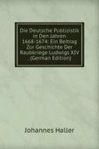 Die Deutsche Publizistik in Den Jahren 1668-1674: Ein Beitrag Zur Geschichte Der Raubkriege Ludwigs XIV . (German Edition)