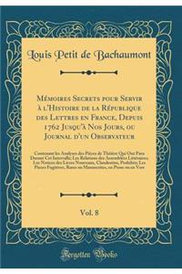 Mémoires Secrets pour Servir à l'Histoire de la République des Lettres en France, Depuis 1762 Jusqu'à Nos Jours, ou Journal d'un Observateur, Vol. 8: Contenant les Analyses des Pièces de Théâtre Qui Ont Paru Durant Cet Intervalle; Les Relations des
