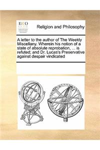 A letter to the author of The Weekly Miscellany. Wherein his notion of a state of absolute reprobation, ... is refuted; and Dr. Lucas's Preservative against despair vindicated