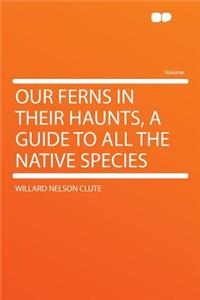 Our Ferns in Their Haunts, a Guide to All the Native Species