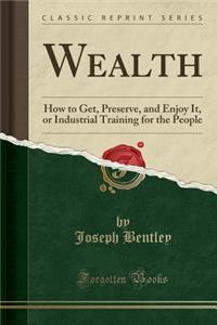 Wealth: How to Get, Preserve, and Enjoy It, or Industrial Training for the People (Classic Reprint)