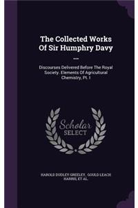 The Collected Works of Sir Humphry Davy ...: Discourses Delivered Before the Royal Society. Elements of Agricultural Chemistry, PT. I