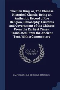 The Shu King; or, The Chinese Historical Classic, Being an Authentic Record of the Religion, Philosophy, Customs and Government of the Chinese From the Earliest Times. Translated From the Ancient Text, With a Commentary