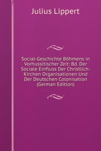 Social-Geschichte Bohmens in Vorhussitischer Zeit: Bd. Der Sociale Einfluss Der Christlich-Kirchen Organisationen Und Der Deutschen Colonisation (German Edition)