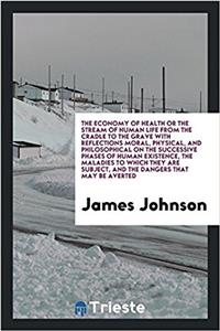 Economy of Health or the Stream of Human Life from the Cradle to the Grave with Reflections Moral, Physical, and Philosophical on the Successive Phases of Human Existence, the Maladies to Which They Are Subject, and the Dangers That May Be Averted