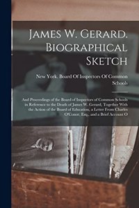 James W. Gerard. Biographical Sketch; and Proceedings of the Board of Inspectors of Common Schools in Reference to the Death of James W. Gerard, Together With the Action of the Board of Education, a Letter From Charles O'Conor, Esq., and a Brief Ac