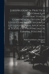 Jurisprudencia Práctica Ó Fórmulas Contractuales Comentadas Segun Las Leyes Comunes, Y Segun La Ley Hipotecaria, Aplicada Á Todas Las Provincias De España, Volume 1...