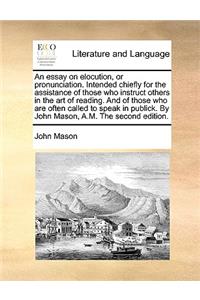 An Essay on Elocution, or Pronunciation. Intended Chiefly for the Assistance of Those Who Instruct Others in the Art of Reading. and of Those Who Are Often Called to Speak in Publick. by John Mason, A.M. the Second Edition.