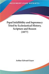 Papal Infallibility and Supremacy Tried by Ecclesiastical History, Scripture and Reason (1877)