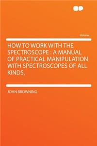 How to Work with the Spectroscope: A Manual of Practical Manipulation with Spectroscopes of All Kinds,